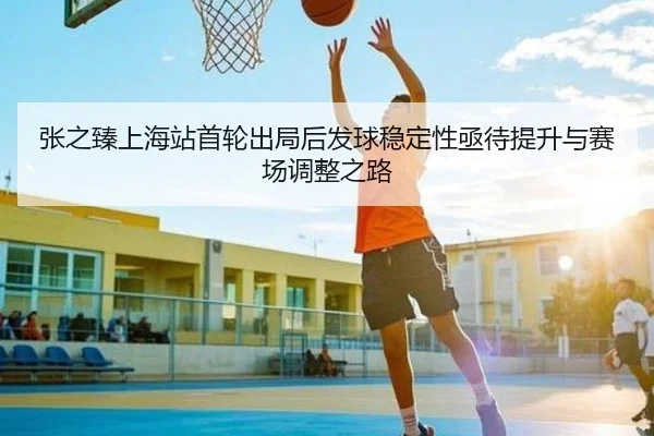 张之臻上海站首轮出局后发球稳定性亟待提升与赛场调整之路